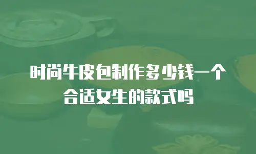 时尚牛皮包制作多少钱一个合适女生的款式吗