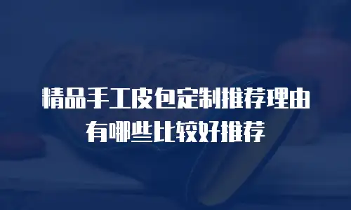 精品手工皮包定制推荐理由有哪些比较好推荐