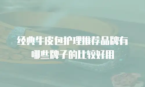 经典牛皮包护理推荐品牌有哪些牌子的比较好用