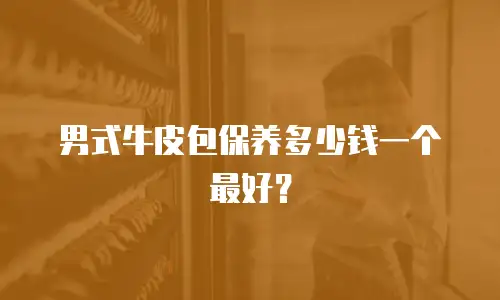 男式牛皮包保养多少钱一个最好？