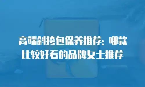 高端斜挎包保养推荐: 哪款比较好看的品牌女士推荐