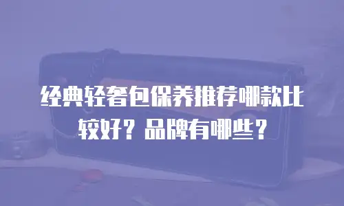 经典轻奢包保养推荐哪款比较好？品牌有哪些？