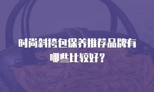 时尚斜挎包保养推荐品牌有哪些比较好？