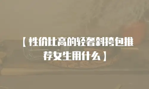 【性价比高的轻奢斜挎包推荐女生用什么】