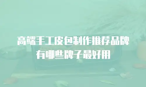 高端手工皮包制作推荐品牌有哪些牌子最好用