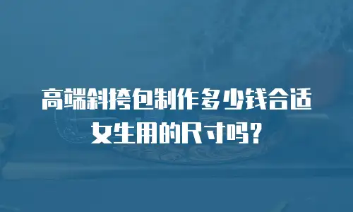 高端斜挎包制作多少钱合适女生用的尺寸吗？