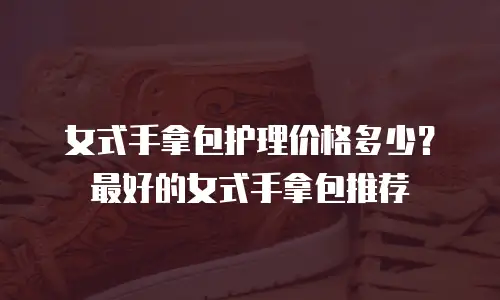 女式手拿包护理价格多少？最好的女式手拿包推荐