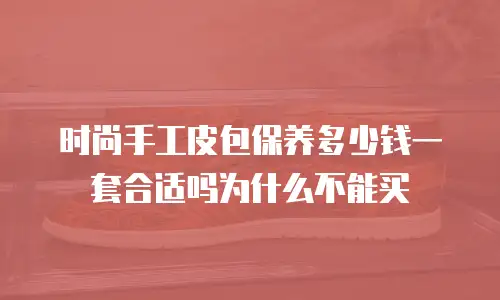 时尚手工皮包保养多少钱一套合适吗为什么不能买