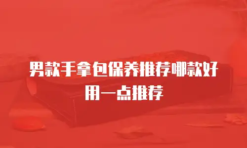 男款手拿包保养推荐哪款好用一点推荐