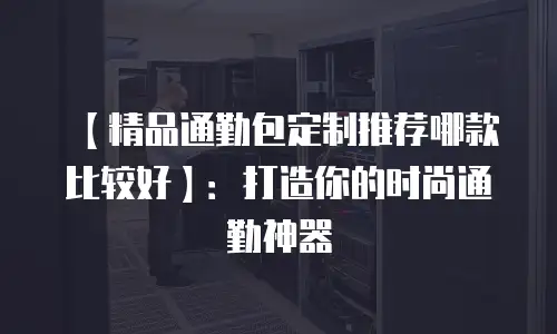 【精品通勤包定制推荐哪款比较好】：打造你的时尚通勤神器