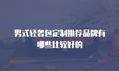男式轻奢包定制推荐品牌有哪些比较好的