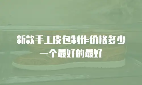新款手工皮包制作价格多少一个最好的最好