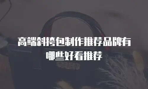 高端斜挎包制作推荐品牌有哪些好看推荐