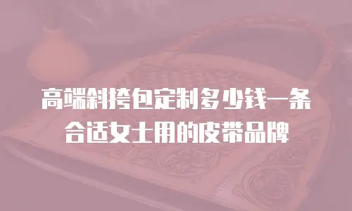 高端斜挎包定制多少钱一条合适女士用的皮带品牌