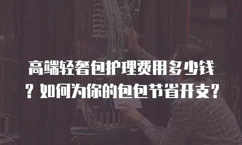 高端轻奢包护理费用多少钱？如何为你的包包节省开支？