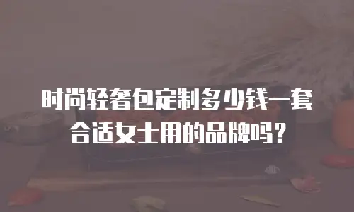 时尚轻奢包定制多少钱一套合适女士用的品牌吗？