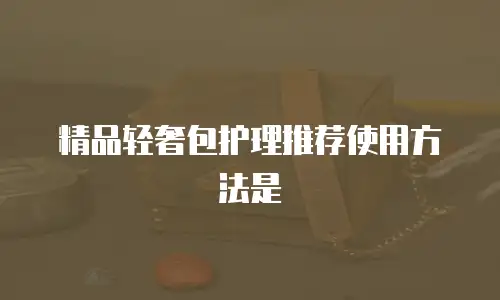 精品轻奢包护理推荐使用方法是