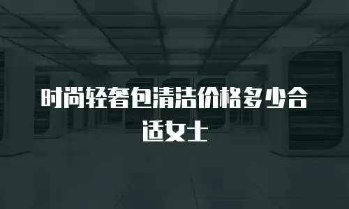 时尚轻奢包清洁价格多少合适女士