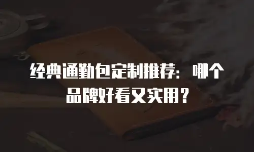 经典通勤包定制推荐：哪个品牌好看又实用？