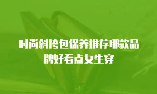 时尚斜挎包保养推荐哪款品牌好看点女生穿