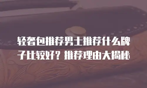 轻奢包推荐男士推荐什么牌子比较好？推荐理由大揭秘