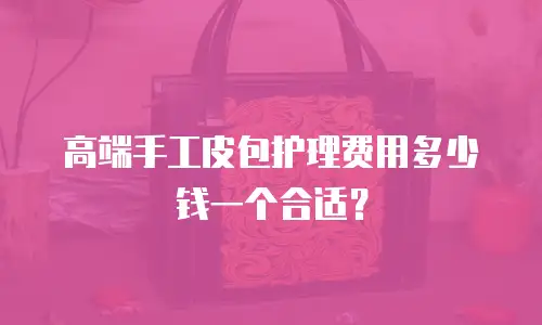 高端手工皮包护理费用多少钱一个合适？