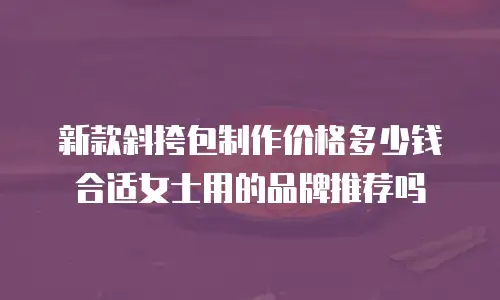新款斜挎包制作价格多少钱合适女士用的品牌推荐吗