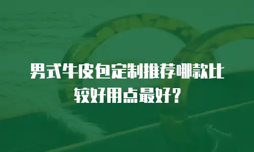 男式牛皮包定制推荐哪款比较好用点最好？