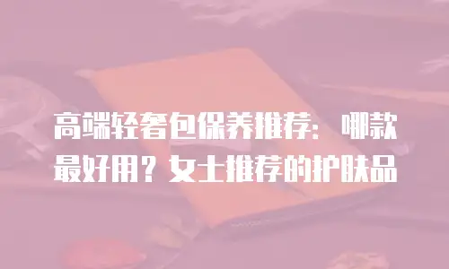 高端轻奢包保养推荐：哪款最好用？女士推荐的护肤品