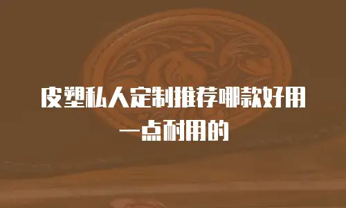 皮塑私人定制推荐哪款好用一点耐用的