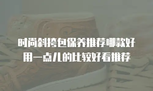 时尚斜挎包保养推荐哪款好用一点儿的比较好看推荐