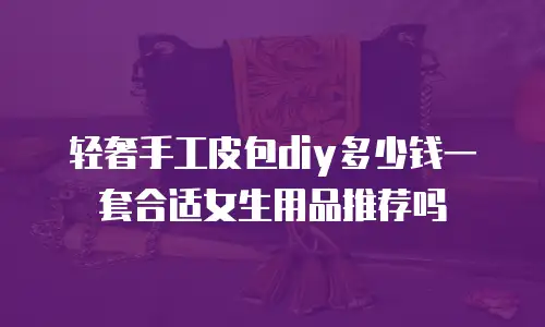 轻奢手工皮包diy多少钱一套合适女生用品推荐吗