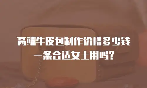 高端牛皮包制作价格多少钱一条合适女士用吗？