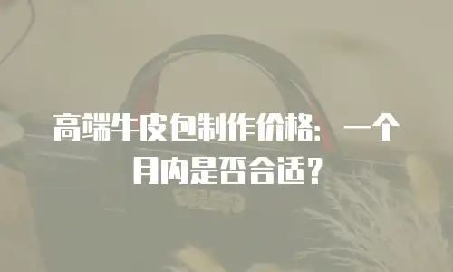 高端牛皮包制作价格：一个月内是否合适？