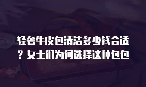 轻奢牛皮包清洁多少钱合适？女士们为何选择这种包包