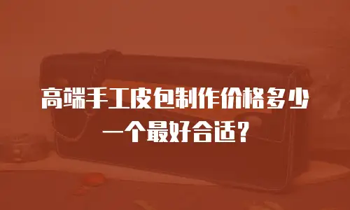 高端手工皮包制作价格多少一个最好合适？