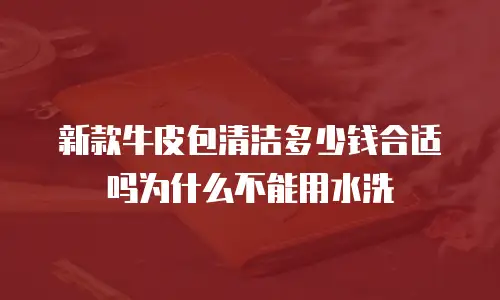 新款牛皮包清洁多少钱合适吗为什么不能用水洗
