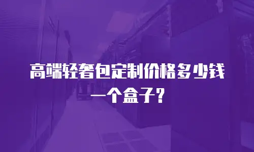 高端轻奢包定制价格多少钱一个盒子？