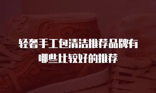 轻奢手工包清洁推荐品牌有哪些比较好的推荐