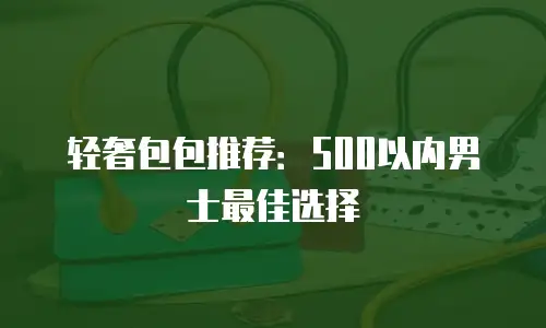 轻奢包包推荐：500以内男士最佳选择