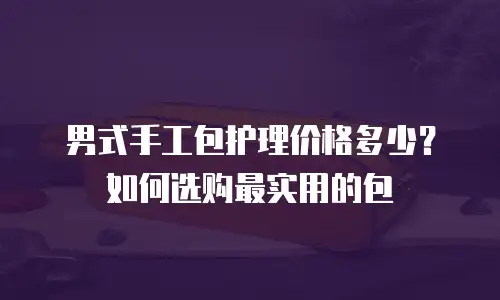 男式手工包护理价格多少？如何选购最实用的包