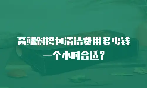 高端斜挎包清洁费用多少钱一个小时合适？