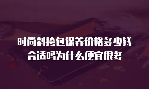 时尚斜挎包保养价格多少钱合适吗为什么便宜很多