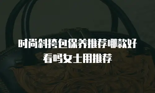 时尚斜挎包保养推荐哪款好看吗女士用推荐
