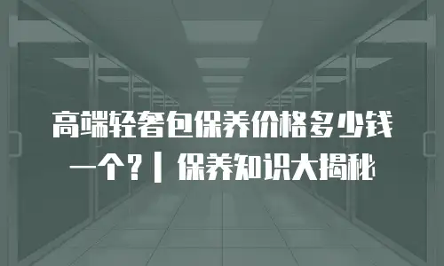 高端轻奢包保养价格多少钱一个？| 保养知识大揭秘