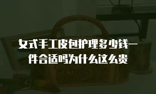 女式手工皮包护理多少钱一件合适吗为什么这么贵