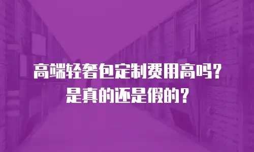 高端轻奢包定制费用高吗？是真的还是假的？