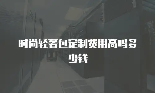 时尚轻奢包定制费用高吗多少钱