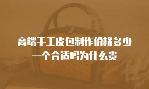 高端手工皮包制作价格多少一个合适吗为什么贵