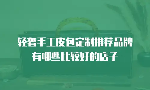 轻奢手工皮包定制推荐品牌有哪些比较好的店子